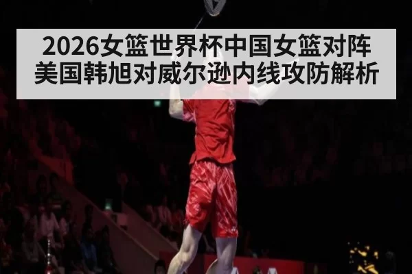 2026女篮世界杯中国女篮对阵美国韩旭对威尔逊内线攻防解析